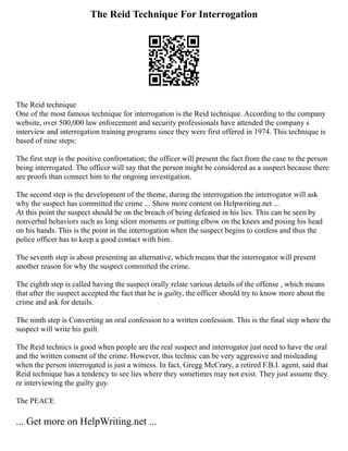 The Reid Technique For Interrogation
The Reid technique
One of the most famous technique for interrogation is the Reid technique. According to the company
website, over 500,000 law enforcement and security professionals have attended the company s
interview and interrogation training programs since they were first offered in 1974. This technique is
based of nine steps:
The first step is the positive confrontation; the officer will present the fact from the case to the person
being interrogated. The officer will say that the person might be considered as a suspect because there
are proofs than connect him to the ongoing investigation.
The second step is the development of the theme, during the interrogation the interrogator will ask
why the suspect has committed the crime ... Show more content on Helpwriting.net ...
At this point the suspect should be on the breach of being defeated in his lies. This can be seen by
nonverbal behaviors such as long silent moments or putting elbow on the knees and posing his head
on his hands. This is the point in the interrogation when the suspect begins to confess and thus the
police officer has to keep a good contact with him.
The seventh step is about presenting an alternative, which means that the interrogator will present
another reason for why the suspect committed the crime.
The eighth step is called having the suspect orally relate various details of the offense , which means
that after the suspect accepted the fact that he is guilty, the officer should try to know more about the
crime and ask for details.
The ninth step is Converting an oral confession to a written confession. This is the final step where the
suspect will write his guilt.
The Reid technics is good when people are the real suspect and interrogator just need to have the oral
and the written consent of the crime. However, this technic can be very aggressive and misleading
when the person interrogated is just a witness. In fact, Gregg McCrary, a retired F.B.I. agent, said that
Reid technique has a tendency to see lies where they sometimes may not exist. They just assume they
re interviewing the guilty guy.
The PEACE
... Get more on HelpWriting.net ...
 