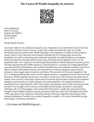The Causes Of Wealth Inequality In America
Grace Ogunkunle
Prof. D. Fozouni
English 102 (SBVC)
Research Paper
Dec 8, 2017.
Wealth Gap In America
Americans today live in a distinctly unequal society. Inequality is now wider than it used to be in the
last century, and the division in income, wages, and wealth are broader than they are in other
developed economies of the world. Wealth inequality is the imbalance of wealth or income within a
society, and it is one of the most vital economic challenge the US is facing today because the
distribution of wealth is more dispersed, making the inequality in wealth distribution at its highest.
While the matter has been discussed for many years, the actual income disparity in the U.S. has
heightened and is now verging on an extreme gap that portends to impede long term economic growth.
The huge gap between the wealthy and poor is squeezing the U.S. economy, the wealth gap threatens
economic growth by diminishing social mobility and producing a less educated workforce who are not
able to compete in the global economy. unrestrained level of income inequality causes political
pressures, it discourages trade, investment, and hiring. The present level of income inequality in the
U.S. is shrinking GDP growth, and the world s largest economy is struggling to recover from the Great
Recession. Wealth inequality has become a hot topic in recent years, this is because the return rate on
capital, such as stocks or real estate, outruns that of economic growth which resulted in the wealthiest
grasping a growing share of wealth, leading to increasing inequality. The unequal distribution of
wealth has been a major hallmark of the U.S economy, and among its most notable and lasting results,
but until it was brought to the awareness of the public by the Occupy movement s catch phrase
referring to the 1% of the populace who control half of the nation s wealth, this issue had not been
brought to the limelight of public economic and political discourse since the Great Depression of the
1930s, and almost every American is basically unaware of the true magnitude and character of the
unequal distribution of wealth in our country. Inequality in wealth i.e. the sum of household savings,
home equity, investments, and debts is
... Get more on HelpWriting.net ...
 