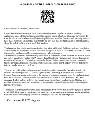 Legislation and the Teaching Occupation Essay
Legislation and the Teaching Occupation
Legislation affects all aspects of the educational environment. Legislation controls teaching
credentials, funds allotted for teaching supplies, general public school operation, and curriculum. In
turn, the educational environment affects the capabilities of a teacher. Senators and assembly members
have made numerous amendments over time to the laws that they have created. Such changes greatly
shape the abilities of teachers to teach their students.
Teachers must first obtain teaching credentials that relate within their field of experience. Legislation
deals with the procedures that teacher candidates must pass in order to receive their credentials. When
these teacher candidates ... Show more content on Helpwriting.net ...
Sparkman and Campbell define teaching certificates in their report called Teacher Certification, which
is a part of an anthology called The Principal s Legal Handbook. Sparkman and Campbell provide an
overview of the process of obtaining credentials. They explain about the state s authority over the
teacher certificate, the issues regarding employment for a school board, and any process that may be
taken to revoke a teacher certificate.
There are several legislation that relate with obtaining teacher credentials. According to AB 1282,
students enrolled in grades K 12 depend highly on the competency of their teachers. Assembly
Member Jackson required an increase in the amount of test taking sites and times for teachers to take
their basic skills test, which evaluates their abilities. On October 6, 1999, Governor Grey Davis
approved this bill and now enforces the requirements for mandatory teacher testing. This law also
requires that teacher applicants be enrolled in an approved credential program before receiving their
teaching credentials.
The section called Teacher Credentials and Assignments from Proposition 8: Public Schools is similar
to AB 1282. This segment contains reports about the new subject matter exams that teacher candidates
must pass before receiving any credentials. This report also talks about background
... Get more on HelpWriting.net ...
 