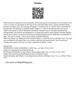 Hospice
When a person is diagnosed with a terminally illness and is given an expectancy of six months or less
to live, it is time to concentrate on the type of care will need. Many times a person and their family
will turn to hospice care. The meaning of hospice is to provide care to a person who is terminally ill.
Hospice does not speed up or postpone death. Hospice is a type of care that provides services to
improve the quality of life for the patient and family. Hospice exists in the hope and belief that,
through proper care and the encouragement of a caring and sensitive team, patients and their families
may be free to achieve some level of mental and spiritual preparation for death that is comfortable to
them. The goal is to help ... Show more content on Helpwriting.net ...
When my mother was diagnosed with a terminal illness, we used the service a hospice team. The team
was considered in all aspects due to my mother s physical and mental needs. They were always
sensitive and caring to not only my mom s needs but my family s needs.
Works Cited
DYINGWELL.COM. DYINGWELL.COM. N.p., n.d. Web. 25 Nov. 2013.
lt;http://www.dyingwell.com/fineline.htm gt;.
The Hospice Philosophy by Joyce Remy. Seniors Digest RSS. N.p., n.d. Web. 25 Nov. 2013.
lt;http://www.poststat.net/pwp008/pub.49/issue.333/article.464 gt;.
National Hospice and Palliative Care Organization. History of Hospice Care. N.p., n.d. Web. 24 Nov.
2013.
... Get more on HelpWriting.net ...
 