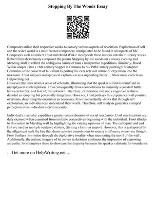 Stopping By The Woods Essay
Composers utilise their respective works to convey various aspects of revelation. Exploration of self
and the wider world is a multifaceted component, manipulated to be found in all aspects of life.
Composers such as Robert Frost and David Wilkie incorporate these notions into their literary works.
Robert Frost dexterously composed the poems Stopping by the woods on a snowy evening and
Mending Wall to reflect the ambiguous nature of man s interpretive expeditions. Similarly, David
Wilkie adapts Titan s 16th century Supper at Emmaus to his 19th Century painting Christopher
Columbus at the convent of la Rabida to portray the ever relevant nature of expedition into the
unknown. Frost analyses metaphysical exploration as a supporting factor ... Show more content on
Helpwriting.net ...
However, the lines retain a sense of echolalia, illustrating that the speaker s mind is transfixed in
metaphysical contemplation. Frost consequently draws connotations to humanity s constant battle
between lust for, and fear of, the unknown. Therefore, exploration into one s cognitive realm is
denoted as tempting but potentially dangerous. However, Frost portrays this experience with positive
overtones, describing the encounter as necessary. Frost inadvertently shows that through self
exploration, an individual can understand their worth. Therefore, self analysis generates a shaped
perception of an individual s civil necessity.
Individual citizenship expedites a greater comprehension of social mechanics. Civil machinations are
duly exposed when examined from multiple perspectives beginning with the individual. Frost alludes
to this notion in Mending wall by highlighting the varying opinions of man. The colloquial and and
But are used as multiple sentence starters, eliciting a familiar rapport. However, this is juxtaposed by
the allegorical walk the line that draws adverse connotations to society s influence on private thought.
Frost furthers this notion through the deplorative tonality when mentioning the motif of the wall .
Additionally, the archaic imagery of he moves in darkness continues the impression of a growing
antipathy. Frost employs these to showcase the disparity between the speaker s distaste for boundaries
... Get more on HelpWriting.net ...
 