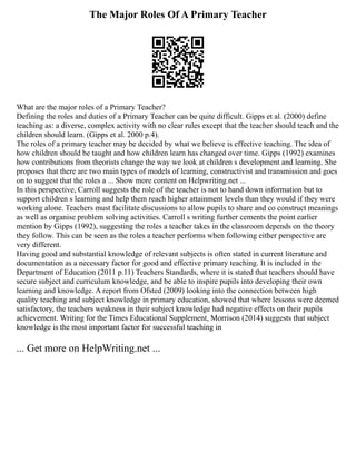 The Major Roles Of A Primary Teacher
What are the major roles of a Primary Teacher?
Defining the roles and duties of a Primary Teacher can be quite difficult. Gipps et al. (2000) define
teaching as: a diverse, complex activity with no clear rules except that the teacher should teach and the
children should learn. (Gipps et al. 2000 p.4).
The roles of a primary teacher may be decided by what we believe is effective teaching. The idea of
how children should be taught and how children learn has changed over time. Gipps (1992) examines
how contributions from theorists change the way we look at children s development and learning. She
proposes that there are two main types of models of learning, constructivist and transmission and goes
on to suggest that the roles a ... Show more content on Helpwriting.net ...
In this perspective, Carroll suggests the role of the teacher is not to hand down information but to
support children s learning and help them reach higher attainment levels than they would if they were
working alone. Teachers must facilitate discussions to allow pupils to share and co construct meanings
as well as organise problem solving activities. Carroll s writing further cements the point earlier
mention by Gipps (1992), suggesting the roles a teacher takes in the classroom depends on the theory
they follow. This can be seen as the roles a teacher performs when following either perspective are
very different.
Having good and substantial knowledge of relevant subjects is often stated in current literature and
documentation as a necessary factor for good and effective primary teaching. It is included in the
Department of Education (2011 p.11) Teachers Standards, where it is stated that teachers should have
secure subject and curriculum knowledge, and be able to inspire pupils into developing their own
learning and knowledge. A report from Ofsted (2009) looking into the connection between high
quality teaching and subject knowledge in primary education, showed that where lessons were deemed
satisfactory, the teachers weakness in their subject knowledge had negative effects on their pupils
achievement. Writing for the Times Educational Supplement, Morrison (2014) suggests that subject
knowledge is the most important factor for successful teaching in
... Get more on HelpWriting.net ...
 