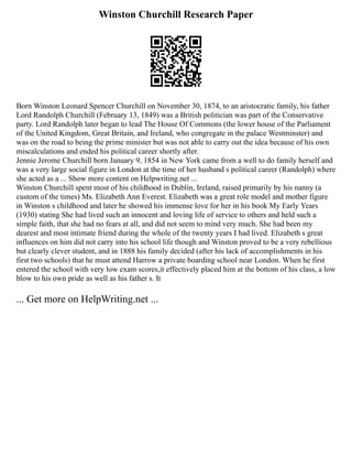 Winston Churchill Research Paper
Born Winston Leonard Spencer Churchill on November 30, 1874, to an aristocratic family, his father
Lord Randolph Churchill (February 13, 1849) was a British politician was part of the Conservative
party. Lord Randolph later began to lead The House Of Commons (the lower house of the Parliament
of the United Kingdom, Great Britain, and Ireland, who congregate in the palace Westminster) and
was on the road to being the prime minister but was not able to carry out the idea because of his own
miscalculations and ended his political career shortly after.
Jennie Jerome Churchill born January 9, 1854 in New York came from a well to do family herself and
was a very large social figure in London at the time of her husband s political career (Randolph) where
she acted as a ... Show more content on Helpwriting.net ...
Winston Churchill spent most of his childhood in Dublin, Ireland, raised primarily by his nanny (a
custom of the times) Ms. Elizabeth Ann Everest. Elizabeth was a great role model and mother figure
in Winston s childhood and later he showed his immense love for her in his book My Early Years
(1930) stating She had lived such an innocent and loving life of service to others and held such a
simple faith, that she had no fears at all, and did not seem to mind very much. She had been my
dearest and most intimate friend during the whole of the twenty years I had lived. Elizabeth s great
influences on him did not carry into his school life though and Winston proved to be a very rebellious
but clearly clever student, and in 1888 his family decided (after his lack of accomplishments in his
first two schools) that he must attend Harrow a private boarding school near London. When he first
entered the school with very low exam scores,it effectively placed him at the bottom of his class, a low
blow to his own pride as well as his father s. It
... Get more on HelpWriting.net ...
 