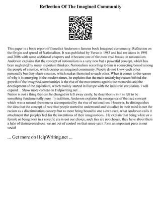 Reflection Of The Imagined Community
This paper is a book report of Benedict Anderson s famous book Imagined community: Reflection on
the Origin and spread of Nationalism. It was published by Verso in 1983 and had revisions in 1991
and 2006 with some additional chapters and it became one of the most read books on nationalism.
Anderson explains that the concept of nationalism is a very new but a powerful concept, which has
been neglected by many important thinkers. Nationalism according to him is connecting bound among
the people of a nation, which creates an imagined community. People do not know each other
personally but they share a nation, which makes them tied to each other. When it comes to the reason
of why it is emerging in the modern times, he explains that the main underlying reason behind the
growth of the imagined communities is the rise of the movements against the monarchs and the
development of the capitalism, which mainly started in Europe with the industrial revolution. I will
expand ... Show more content on Helpwriting.net ...
Nation is not a thing that can be changed or left away easily, he describes is as it is felt to be
something fundamentally pure . İn addition, Anderson explains the emergence of the race concept
which was a natural phenomena accompanied by the rise of nationalism. However, he distinguishes
the idea that the concept of race that people started to understand and visualize in their mind is not the
racism as a discrimination concept but as more being bound to one s own race, what Anderson calls it
attachment that peoples feel for the inventions of their imaginations . He explain that being white or a
female or being born in a specific era is not our choice, such ties are not chosen, they have about them
a halo of disinterestedness. we are out of control on that sense yet it form an important parts in our
social
... Get more on HelpWriting.net ...
 