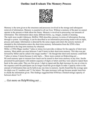Outline And Evaluate The Memory Process
Memory is the term given to the structures and processes involved in the storage and subsequent
retrieval of information. Memory is essential to all our lives. Without a memory of the past we cannot
operate in the present or think about the future. Memory is involved in processing vast amounts of
information. This information takes many different forms, e.g. images, sounds or meaning.
The multi store model (Atkinson, Shiffrin 1968) describes memory in terms of information flowing
through a system. Accordingly, it can be described as an information processing model with an input,
process and output. Information is detected by the sense organs and enters the sensory memory. If
attended to this information enters the short term memory. Information from the STM is then
transferred to the long term memory by rehearsal.
Miller s (1956) Magic number 7 (plus or minus two) provides evidence for the capacity of short term
memory. Most adults can store between 5 and 9 items in their short term memory. This idea was put
forward by Miller and he called it the magic number 7. He though that short term memory could hold
7 (plus or minus 2 items) because it only had a ... Show more content on Helpwriting.net ...
He used memory span to measure how much can be stored in short term memory at any time. Jacobs
presented his participants with random sequence of digits or letters and they were asked to repeat them
back in the same order. They are first given 1 digit to repeat and the digit increases by one at a time to
the sequence until the participant can no longer recall the given digits in order. Capacity refers to the
amount of information that can be held at any one time in memory. Jacobs found that the average span
for digits was 9.3 numbers and 7.3 for letters. The span increases with age because people learn how
to chunk the information given. This findings suggested that STM has a limited storage capacity of
between about 5 to 9
... Get more on HelpWriting.net ...
 