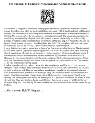 Environment Is Complex Of Natural And Anthropogenic Factors
Environment is complex of natural and anthropogenic factors and components that are in a state of
mutual dependence and affect the ecological balance and quality of life, health, cultural, and historical
heritage. The environment is everything that surround us. We are in contact with the environment all
the time. My favorite part of the environment is natural environment. The natural environment is the
set of living and non living things on Earth which occur in a state substantially not influenced by
humans. We are in contact with the natural environment all the time help it or polluted it. We also can
benefit from it without hurting it. I m talking about wild fruits. They are plants which are not grown
by human and you can eat for free. ... Show more content on Helpwriting.net ...
I knew that there was a river somewhere in front of us. Our aim was to find the river. My dog needed
to cool down. He is a 10 pound white Pekingese with a lot of fur. We reached a flat, open and sunny
field. I was thinking Oh, sun! It s too hot anyway! In this moment, I felt a known, pleasant aroma. It
was the aroma of wild strawberries my favorite aroma from my childhood. When I was a kid in
Bulgaria, my parents and I used to go in the woods and pick wild strawberries every summer. Since
then, this aroma is my favorite fruit aroma. I can recognize it everywhere in the world. This was one
of my first connections with the nature.
I looked around weeds everywhere. I knew that wild strawberries would be here. I bent over and
started to search for them. They were everywhere between the weeds. Wild strawberries are red, and
as small as a human nail. They are so small and so delicious. I usually like to wash my fruits very
well, but not these ones. I started to eat them right away. The wild strawberries are sweet creation of
nature. It had been more than 10 years since I ate wild strawberries. I heard a noise. People were
coming. I sat on the ground and waited for them to pass us. They didn t even notice the aroma of wild
strawberries. They were too busy. I only greeted them, I didn t want to share my gold with the busy
strangers. They left. I kept looking for more strawberries. I ate about fifteen and saved a couple for my
husband.
... Get more on HelpWriting.net ...
 