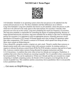 Nt1310 Unit 1 Term Paper
3.8) Scheduler: Scheduler in an operating system selects the next process to be admitted into the
system and next process to run. The three schedulers and their differences are as follows:
Long Term Scheduler: Long term scheduler also known as job scheduler, selects the process or jobs
which are to be allowed to the ready queue in the main memory for execution. It decides what
processes are to be run on the system. Long term scheduling has much less frequency of execution.
The long term scheduler is responsible for controlling the degree of multiprogramming. Because of
longer periods between the executions, long term scheduler has an ability to take time in selecting the
process for execution. It is important to select an appropriate process. Generally processes can be
described as I/O bound or CPU bound. I/O bound spends more time in doing I/O operations rather
than other computations. CPU bound is contrast to I/O bound, which spends time doing all other ...
Show more content on Helpwriting.net ...
It has a thread ID, a program counter, a register set, and a stack. Thread is smaller than a process so
thread creation needs only some resources when with a process creation. In creating a process, it
requires to allocate the process control block (PCB).The PCB includes a memory map and list of open
files. A process creation makes memory being allocated for program instructions and data.
4.11) Concurrency: A condition that exists when at least two threads are in progress. Parallelism: A
condition that exists when two threads are executing in parallel. Yes it is possible to have concurrency
but not parallelism. This can be explained as: If there are 4 threads and they are executed on a single
computing or multiple computing system, the threads will be in progress even though they do not
execute in parallel way. This condition satisfies concurrency but no parallelism. But it is not possible
to have parallelism without
... Get more on HelpWriting.net ...
 