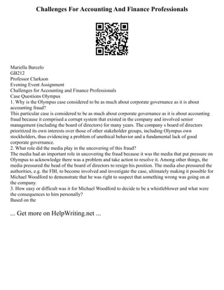 Challenges For Accounting And Finance Professionals
Mariella Barcelo
GB212
Professor Clarkson
Evening Event Assignment
Challenges for Accounting and Finance Professionals
Case Questions Olympus
1. Why is the Olympus case considered to be as much about corporate governance as it is about
accounting fraud?
This particular case is considered to be as much about corporate governance as it is about accounting
fraud because it comprised a corrupt system that existed in the company and involved senior
management (including the board of directors) for many years. The company s board of directors
prioritized its own interests over those of other stakeholder groups, including Olympus own
stockholders, thus evidencing a problem of unethical behavior and a fundamental lack of good
corporate governance.
2. What role did the media play in the uncovering of this fraud?
The media had an important role in uncovering the fraud because it was the media that put pressure on
Olympus to acknowledge there was a problem and take action to resolve it. Among other things, the
media pressured the head of the board of directors to resign his position. The media also pressured the
authorities, e.g. the FBI, to become involved and investigate the case, ultimately making it possible for
Michael Woodford to demonstrate that he was right to suspect that something wrong was going on at
the company.
3. How easy or difficult was it for Michael Woodford to decide to be a whistleblower and what were
the consequences to him personally?
Based on the
... Get more on HelpWriting.net ...
 
