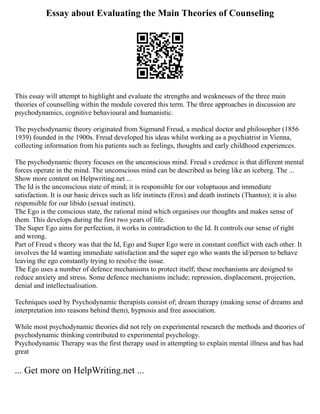 Essay about Evaluating the Main Theories of Counseling
This essay will attempt to highlight and evaluate the strengths and weaknesses of the three main
theories of counselling within the module covered this term. The three approaches in discussion are
psychodynamics, cognitive behavioural and humanistic.
The psychodynamic theory originated from Sigmund Freud, a medical doctor and philosopher (1856
1939) founded in the 1900s. Freud developed his ideas whilst working as a psychiatrist in Vienna,
collecting information from his patients such as feelings, thoughts and early childhood experiences.
The psychodynamic theory focuses on the unconscious mind. Freud s credence is that different mental
forces operate in the mind. The unconscious mind can be described as being like an iceberg. The ...
Show more content on Helpwriting.net ...
The Id is the unconscious state of mind; it is responsible for our voluptuous and immediate
satisfaction. It is our basic drives such as life instincts (Eros) and death instincts (Thantos); it is also
responsible for our libido (sexual instinct).
The Ego is the conscious state, the rational mind which organises our thoughts and makes sense of
them. This develops during the first two years of life.
The Super Ego aims for perfection, it works in contradiction to the Id. It controls our sense of right
and wrong.
Part of Freud s theory was that the Id, Ego and Super Ego were in constant conflict with each other. It
involves the Id wanting immediate satisfaction and the super ego who wants the id/person to behave
leaving the ego constantly trying to resolve the issue.
The Ego uses a number of defence mechanisms to protect itself; these mechanisms are designed to
reduce anxiety and stress. Some defence mechanisms include; repression, displacement, projection,
denial and intellectualisation.
Techniques used by Psychodynamic therapists consist of; dream therapy (making sense of dreams and
interpretation into reasons behind them), hypnosis and free association.
While most psychodynamic theories did not rely on experimental research the methods and theories of
psychodynamic thinking contributed to experimental psychology.
Psychodynamic Therapy was the first therapy used in attempting to explain mental illness and has had
great
... Get more on HelpWriting.net ...
 