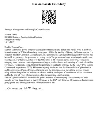 Dunkin Donuts Case Study
Strategic Management and Strategic Competiveness
Martha Torres
BUS499 Business Administration Capstone
Strayer University
10/13/2017
Dunkin Donuts Case
Dunkin Donuts is a global company dealing in coffeehouses and donuts that has its roots in the USA.
It was founded by William Rosenberg in the year 1950 in the locality of Quincy in Massachusetts. It is
currently based in Canton in Massachusetts. The company is a very relatable success story since it has
been able to grow over the years and becoming one of the greatest and most loved stop for coffee and
baked goods. Furthermore, it has over 12,000 outlets in 36 countries across the world. The donuts
company most common chain of products are bagels, coffee, donuts and a variety of both iced and hot
beverages. The primary competitor for this company is Starbucks followed by the Honey Dew Donuts
Company (Rangaswamy, 2007). This essay is going to discuss into detail the effects of globalization
and technology on Dunkin Donuts, determine how the company could earn above average returns
using industrial organization and resource based models, the impact of mission and vision statements
and lastly, how all types of stakeholders affect the company s performance.
First off, globalization has increased the global presence of the company. The company has been
proudly serving its customers in over 3100 stores in the USA only for over 40 years now. Furthermore,
going global and opening outlets in 36 other countries has
... Get more on HelpWriting.net ...
 