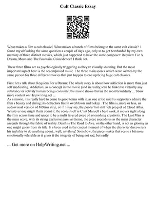 Cult Classic Essay
What makes a film a cult classic? What makes a bunch of films belong to the same cult classic? I
found myself asking the same question a couple of days ago, only to to get bombarded by my own
memory of three distinct movies, which just happened to have the same composer: Requiem For A
Dream, Moon and The Fountain. Coincidence? I think not.
These three films are as psychologically triggering as they re visually stunning. But the most
important aspect here is the accompanied music. The three main scores which were written by the
same person for three different movies that just happen to end up being huge cult classics.
First, let s talk about Requiem For a Dream: The whole story is about how addiction is more than just
self medicating. Addiction, as a concept in the movie (and in reality) can be linked to virtually any
substance or activity human beings consume, the movie shows that in the most beautifully ... Show
more content on Helpwriting.net ...
As a movie, it is really hard to come to good terms with it, as one critic said Its supporters admire the
film s beauty and daring; its detractors find it overblown and hokey . The film is, more or less, an
audiovisual version of Möbius strip, or if I may say, the poorer but still rich prequel of Cloud Atlas.
Whatever one might think about it, the score itself is Clint Mansell s best work, it moves right along
the film across time and space to be a multi layered piece of astonishing creativity. The Last Man is
the main score, with its string exclusive passive theme, the piece ascends us as the main character
ascends through the fabric of reality. Death is The Road to Awe, on the other hand, is not as gloomy as
one might guess from its title. It s been used in the crucial moment of when the character discoverers
his inability to do anything about...well, anything! Somehow, the piece makes that scene a bit more
emotionally tolerable as it gives it the integrity of being not sad, but sadly
... Get more on HelpWriting.net ...
 