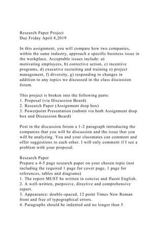 Research Paper Project
Due Friday April 8,2019
In this assignment, you will compare how two companies,
within the same industry, approach a specific business issue in
the workplace. Acceptable issues include: a)
motivating employees, b) corrective action, c) incentive
programs, d) executive recruiting and training e) project
management, f) diversity, g) responding to changes in
addition to any topics we discussed in the class discussion
forum.
This project is broken into the following parts:
1. Proposal (via Discussion Board)
2. Research Paper (Assignment drop box)
3. Powerpoint Presentation (submit via both Assignment drop
box and Discussion Board)
Post in the discussion forum a 1-2 paragraph introducing the
companies that you will be discussion and the issue that you
will be analyzing. You and your classmates can comment and
offer suggestions to each other. I will only comment if I see a
problem with your proposal.
Research Paper
Prepare a 4-5 page research paper on your chosen topic (not
including the required 1 page for cover page, 1 page for
references, tables and diagrams)
1. The report MUST be written in concise and fluent English.
2. A well-written, purposive, directive and comprehensive
report.
3. Appearance: double-spaced, 12 point Times New Roman
front and free of typographical errors.
4. Paragraphs should be indented and no longer than 5
 