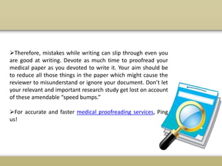 Therefore, mistakes while writing can slip through even you
are good at writing. Devote as much time to proofread your
medical paper as you devoted to write it. Your aim should be
to reduce all those things in the paper which might cause the
reviewer to misunderstand or ignore your document. Don’t let
your relevant and important research study get lost on account
of these amendable “speed bumps.”
For accurate and faster medical proofreading services, Ping
us!
 