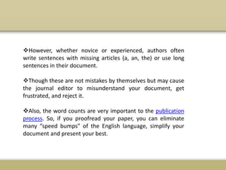 However, whether novice or experienced, authors often
write sentences with missing articles (a, an, the) or use long
sentences in their document.
Though these are not mistakes by themselves but may cause
the journal editor to misunderstand your document, get
frustrated, and reject it.
Also, the word counts are very important to the publication
process. So, if you proofread your paper, you can eliminate
many “speed bumps” of the English language, simplify your
document and present your best.
 