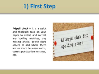 1) First Step
Spell check – it is a quick
and thorough read on your
paper to detect and correct
any spelling mistakes, any
missing article, delete extra
spaces or add where there
are no space between words,
correct punctuation mistakes,
etc.
 