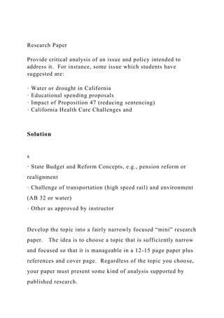 Research Paper
Provide critical analysis of an issue and policy intended to
address it. For instance, some issue which students have
suggested are:
· Water or drought in California
· Educational spending proposals
· Impact of Proposition 47 (reducing sentencing)
· California Health Care Challenges and
Solution
s
· State Budget and Reform Concepts, e.g., pension reform or
realignment
· Challenge of transportation (high speed rail) and environment
(AB 32 or water)
· Other as approved by instructor
Develop the topic into a fairly narrowly focused “mini” research
paper. The idea is to choose a topic that is sufficiently narrow
and focused so that it is manageable in a 12-15 page paper plus
references and cover page. Regardless of the topic you choose,
your paper must present some kind of analysis supported by
published research.
 