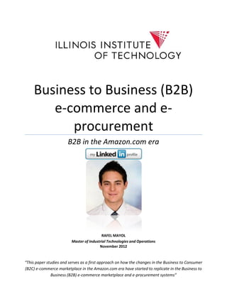 Business to Business (B2B)
        e-commerce and e-
           procurement
                       B2B in the Amazon.com era




                                          RAFEL MAYOL
                         Master of Industrial Technologies and Operations
                                         November 2012


“This paper studies and serves as a first approach on how the changes in the Business to Consumer
(B2C) e-commerce marketplace in the Amazon.com era have started to replicate in the Business to
              Business (B2B) e-commerce marketplace and e-procurement systems”
 