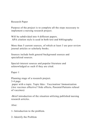 Research Paper
Purpose of the project is to complete all the steps necessary to
implement a nursing research project.
Will be subdivided into 4 different papers.
APA citation style is used in both text and bibliography
More than 5 current sources, of which at least 3 are peer review
journal articles or scholarly books.
Sources include both general background sources and
specialized sources.
Special-interest sources and popular literature and
acknowledged as such if they are cited.
Paper 1
Planning stage of a research project.
3-4 page
paper with a topic. Topic Idea : Vaccination/ Immunization
(Are vaccines effective? Side effects, Parental/Patients refusal
of vaccines)
-Brief introduction of the situation utilizing published nursing
research articles.
Also:
1- Introduction to the problem.
2- Identify the Problem
 