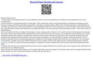 Research Paper Question and Aanswer
Research Paper Answers
1. What are the five developmental tasks of young adulthood, and how can the accomplishing of one influence the accomplishing of any of the
remaining four?
Levinson named five developmental tasks for young adults. These are pursuing a dream, creating relationships, developing an occupational career,
forming a marriage and family and building responsibility in the larger community (Burns, 2005). These developmental tasks are interdependent on
each other and achieving one affects the possibilities of accomplishing the other four. The development of a career will help in achieving other tasks as
the young adult attains a means with which she/he can support the family. The career may help in achieving the dream which... Show more content on
Helpwriting.net ...
Fat is also needed in the body as it helps in the absorption of some vitamins such as Vitamin A, D, E, and K and also in the absorption of carotenoids.
The current concerns about saturated fats originated from a believe that all fat is bad as fat contains more calories than other food types, fat is readily
metabolized and therefore requires no energy before its being stored and a believe that fat clogs the arteries. This in turn had resulted from wrong
perceptions that saturated meat from red meat was the main cause for Ischaemic Heart Disease (IHD), a number one killer heart disease. The oil
producers responded to this by introducing hydrogenated vegetable oils which people wrongly believed that they were healthy fats. As more people
consumed these vegetable oils, the rate of IHD continued to increase. Further research by Dr. Mary Enig has confirmed that the diseases related to
saturated fat are more as a result of increased consumption of vegetable oils and not saturated oils from red meat (Natural health information center,
2005).
3. Identify those risk factors for cardiovascular disease that cannot be changed. Identify those risk factors that can be changed. Lastly, identify the risk
factors that can be contributing factors.
Some risk factors for cardiovascular diseases can be changed while others cannot be changed. The risk factors that cannot be changed include heredity,
gender, and age. The risk of cardiovascular disease increases with age, and male are
... Get more on HelpWriting.net ...
 