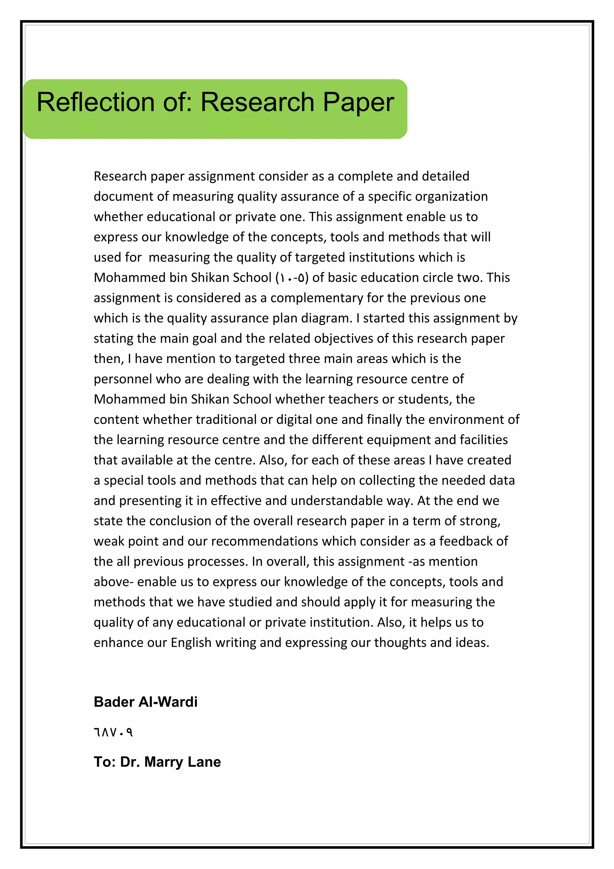 Reflection of: Research Paper
Research paper assignment consider as a complete and detailed
document of measuring quality assurance of a specific organization
whether educational or private one. This assignment enable us to
express our knowledge of the concepts, tools and methods that will
used for measuring the quality of targeted institutions which is
Mohammed bin Shikan School (١٠-٥) of basic education circle two. This
assignment is considered as a complementary for the previous one
which is the quality assurance plan diagram. I started this assignment by
stating the main goal and the related objectives of this research paper
then, I have mention to targeted three main areas which is the
personnel who are dealing with the learning resource centre of
Mohammed bin Shikan School whether teachers or students, the
content whether traditional or digital one and finally the environment of
the learning resource centre and the different equipment and facilities
that available at the centre. Also, for each of these areas I have created
a special tools and methods that can help on collecting the needed data
and presenting it in effective and understandable way. At the end we
state the conclusion of the overall research paper in a term of strong,
weak point and our recommendations which consider as a feedback of
the all previous processes. In overall, this assignment -as mention
above- enable us to express our knowledge of the concepts, tools and
methods that we have studied and should apply it for measuring the
quality of any educational or private institution. Also, it helps us to
enhance our English writing and expressing our thoughts and ideas.
Bader Al-Wardi
٦٨٧٠٩
To: Dr. Marry Lane