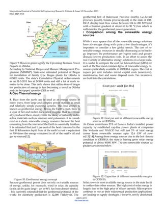 International Journal of Scientific & Engineering Research, Volume 4, Issue 12, December-2013 35
ISSN 2229-5518
IJSER © 2013
http://www.ijser.org
Figure 9: Boxes in green signify the Upcoming Biomass Power
Projects in Odisha.
According to National Biogas and Manure Management Pro-
gramme (NBMMP), State-wise estimated potential of Biogas
for installation of family type Biogas plants for Odisha is
605000 units. The state’s Cumulative Physical Achievements
as on 31-3-2011 lies at 245868 units and still a lot of work re-
mains to be done. This only shows that utiliza-tion of biogas
for production of energy is fast becoming a trend in Odisha
and can be tapped upon for ZEB as well.
A.Geo Thermal energy
B. Heat from the earth can be used as an energy source in
many ways, from large and complex power stations to small
and relatively simple pumping systems. This heat energy is
known as geothermal energy. Below the Earth's crust, there is
a layer of hot and molten rock called magma. Heat is continu-
ally produced there, mostly from the decay of naturally radio-
active materials such as uranium and potassium. It is consid-
ered as a clean, renewable energy resource because the heat
emanating from the interior of the Earth is essentially limitless.
It is estimated that just 1 per-cent of the heat contained in the
first 10 kilometers depth from of the earth’s crust is equivalent
to 500 times the energy contained in all of the earth's oil and
gas re-sources[12].
Figure 10: Geothermal energy concept
Because geothermal power does not rely on variable sources
of energy, unlike, for exam-ple, wind or solar, its capacity
factor can be quite large – up to 96% has been demon-strated.
. It is currently estimated that the geothermal potential of the
world for electricity production is 12,000 TWh/year. The
geothermal belt of Bakreswar Province (north), Go-davari
province (south), Sonata province(west) in the state of OD-
ISHA display heat flow values between 104 to 280 MW/m2
with a thermal gradient of about 60 to 90 °C/km which is
sufficient for the geothermal power generation.
I Comparison among the renewable energy
sources
While it may appear that all the renewable energy solutions
have advantages along with quite a few disadvantages, it’s
important to consider a few global trends. The cost of re-
newable energy resources is steadily decreasing as technolo-
gy improves the performance per rupees ratio and greater
demand lowers production costs. In an effort to assess the
real viability of alternative energy solutions on a large-scale,
it is useful to compare the cost per kilowatt-hour (kWh) for
each of the five most common types of renewable energy re-
sources particularly available in ODISHA region. The cost in
rupees per unit includes ini-tial capital costs (amortized),
maintenance, fuel and waste disposal costs. Tax incentives
are built into the calculations.
Figure 11: Cost per unit of different renewable energy
sources in ODISHA.
As Orissa contributes 25% of Eastern India’s installed power
capacity by established cap-tive power plants of companies
like Vedanta and NALCO but still just 5% of total energy
comes from renewable sources upto 12.6 GW of pow-
er[13][14].Among those energy sources due to the hot climatic
condition in ODISHA the state is having gross solar energy
potential of about 40000 MW. The rest renewable sources ca-
pacities are shown below.
Figure 12: Capacities of different renewable energies
in ODISHA.
Solar power is most available energy source in the state but it
is costlier than other sources. The high cost of solar energy is
largely due to the high price of silicon crystals. Silicon prices
continue to rise as their widespread production applications
are leading to supply shortages. However, newly developed
IJSER
 
