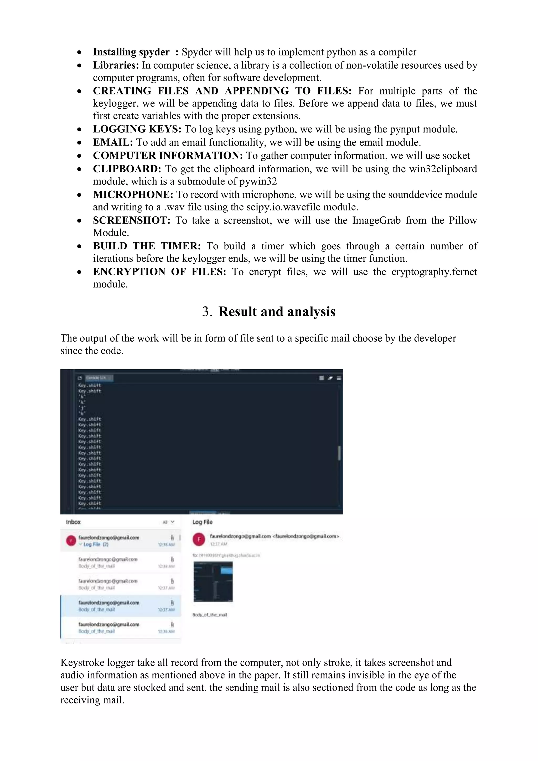  Installing spyder : Spyder will help us to implement python as a compiler
 Libraries: In computer science, a library is a collection of non-volatile resources used by
computer programs, often for software development.
 CREATING FILES AND APPENDING TO FILES: For multiple parts of the
keylogger, we will be appending data to files. Before we append data to files, we must
first create variables with the proper extensions.
 LOGGING KEYS: To log keys using python, we will be using the pynput module.
 EMAIL: To add an email functionality, we will be using the email module.
 COMPUTER INFORMATION: To gather computer information, we will use socket
 CLIPBOARD: To get the clipboard information, we will be using the win32clipboard
module, which is a submodule of pywin32
 MICROPHONE: To record with microphone, we will be using the sounddevice module
and writing to a .wav file using the scipy.io.wavefile module.
 SCREENSHOT: To take a screenshot, we will use the ImageGrab from the Pillow
Module.
 BUILD THE TIMER: To build a timer which goes through a certain number of
iterations before the keylogger ends, we will be using the timer function.
 ENCRYPTION OF FILES: To encrypt files, we will use the cryptography.fernet
module.
3. Result and analysis
The output of the work will be in form of file sent to a specific mail choose by the developer
since the code.
Keystroke logger take all record from the computer, not only stroke, it takes screenshot and
audio information as mentioned above in the paper. It still remains invisible in the eye of the
user but data are stocked and sent. the sending mail is also sectioned from the code as long as the
receiving mail.
 