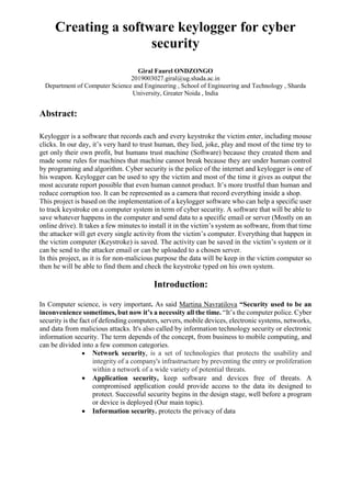 Creating a software keylogger for cyber
security
Giral Faurel ONDZONGO
2019003027.giral@ug.shada.ac.in
Department of Computer Science and Engineering , School of Engineering and Technology , Sharda
University, Greater Noida , India
Abstract:
Keylogger is a software that records each and every keystroke the victim enter, including mouse
clicks. In our day, it’s very hard to trust human, they lied, joke, play and most of the time try to
get only their own profit, but humans trust machine (Software) because they created them and
made some rules for machines that machine cannot break because they are under human control
by programing and algorithm. Cyber security is the police of the internet and keylogger is one of
his weapon. Keylogger can be used to spy the victim and most of the time it gives as output the
most accurate report possible that even human cannot product. It’s more trustful than human and
reduce corruption too. It can be represented as a camera that record everything inside a shop.
This project is based on the implementation of a keylogger software who can help a specific user
to track keystroke on a computer system in term of cyber security. A software that will be able to
save whatever happens in the computer and send data to a specific email or server (Mostly on an
online drive). It takes a few minutes to install it in the victim’s system as software, from that time
the attacker will get every single activity from the victim’s computer. Everything that happen in
the victim computer (Keystroke) is saved. The activity can be saved in the victim’s system or it
can be send to the attacker email or can be uploaded to a chosen server.
In this project, as it is for non-malicious purpose the data will be keep in the victim computer so
then he will be able to find them and check the keystroke typed on his own system.
Introduction:
In Computer science, is very important. As said Martina Navratilova “Security used to be an
inconvenience sometimes, but now it’s a necessity all the time. “It’s the computer police. Cyber
security is the fact of defending computers, servers, mobile devices, electronic systems, networks,
and data from malicious attacks. It's also called by information technology security or electronic
information security. The term depends of the concept, from business to mobile computing, and
can be divided into a few common categories.
 Network security, is a set of technologies that protects the usability and
integrity of a company's infrastructure by preventing the entry or proliferation
within a network of a wide variety of potential threats.
 Application security, keep software and devices free of threats. A
compromised application could provide access to the data its designed to
protect. Successful security begins in the design stage, well before a program
or device is deployed (Our main topic).
 Information security. protects the privacy of data
 