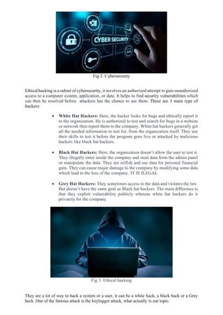 Fig 2: Cybersecurity
Ethical hacking is a subset of cybersecurity, it involves an authorized attempt to gain unauthorized
access to a computer system, application, or data. It helps to find security vulnerabilities which
can then be resolved before attackers has the chance to use them. These are 3 main type of
hackers:
 White Hat Hackers: Here, the hacker looks for bugs and ethically report it
to the organization. He is authorized to test and search for bugs in a website
or network then report them to the company. White hat hackers generally get
all the needed information to test for, from the organization itself. They use
their skills to test it before the program goes live or attacked by malicious
hackers like black hat hackers.
 Black Hat Hackers: Here, the organization doesn’t allow the user to test it.
They illegally enter inside the company and steal data from the admin panel
or manipulate the data. They are selfish and use data for personal financial
gain. They can cause major damage to the company by modifying some data
which lead to the loss of the company. IT IS ILEGAL
 Grey Hat Hackers: They sometimes access to the data and violates the law.
But doesn’t have the same goal as Black hat hackers. The main difference is
that they exploit vulnerability publicly whereas white hat hackers do it
privately for the company.
Fig 3: Ethical hacking
They are a lot of way to hack a system or a user, it can be a white hack, a black hack or a Grey
hack. One of the famous attack is the keylogger attack, what actually is our topic.
 
