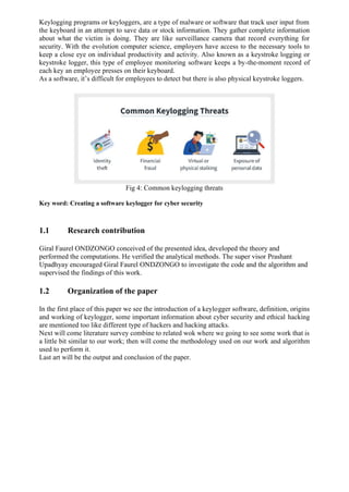 Keylogging programs or keyloggers, are a type of malware or software that track user input from
the keyboard in an attempt to save data or stock information. They gather complete information
about what the victim is doing. They are like surveillance camera that record everything for
security. With the evolution computer science, employers have access to the necessary tools to
keep a close eye on individual productivity and activity. Also known as a keystroke logging or
keystroke logger, this type of employee monitoring software keeps a by-the-moment record of
each key an employee presses on their keyboard.
As a software, it’s difficult for employees to detect but there is also physical keystroke loggers.
Fig 4: Common keylogging threats
Key word: Creating a software keylogger for cyber security
1.1 Research contribution
Giral Faurel ONDZONGO conceived of the presented idea, developed the theory and
performed the computations. He verified the analytical methods. The super visor Prashant
Upadhyay encouraged Giral Faurel ONDZONGO to investigate the code and the algorithm and
supervised the findings of this work.
1.2 Organization of the paper
In the first place of this paper we see the introduction of a keylogger software, definition, origins
and working of keylogger, some important information about cyber security and ethical hacking
are mentioned too like different type of hackers and hacking attacks.
Next will come literature survey combine to related wok where we going to see some work that is
a little bit similar to our work; then will come the methodology used on our work and algorithm
used to perform it.
Last art will be the output and conclusion of the paper.
 