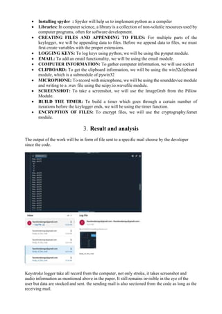  Installing spyder : Spyder will help us to implement python as a compiler
 Libraries: In computer science, a library is a collection of non-volatile resources used by
computer programs, often for software development.
 CREATING FILES AND APPENDING TO FILES: For multiple parts of the
keylogger, we will be appending data to files. Before we append data to files, we must
first create variables with the proper extensions.
 LOGGING KEYS: To log keys using python, we will be using the pynput module.
 EMAIL: To add an email functionality, we will be using the email module.
 COMPUTER INFORMATION: To gather computer information, we will use socket
 CLIPBOARD: To get the clipboard information, we will be using the win32clipboard
module, which is a submodule of pywin32
 MICROPHONE: To record with microphone, we will be using the sounddevice module
and writing to a .wav file using the scipy.io.wavefile module.
 SCREENSHOT: To take a screenshot, we will use the ImageGrab from the Pillow
Module.
 BUILD THE TIMER: To build a timer which goes through a certain number of
iterations before the keylogger ends, we will be using the timer function.
 ENCRYPTION OF FILES: To encrypt files, we will use the cryptography.fernet
module.
3. Result and analysis
The output of the work will be in form of file sent to a specific mail choose by the developer
since the code.
Keystroke logger take all record from the computer, not only stroke, it takes screenshot and
audio information as mentioned above in the paper. It still remains invisible in the eye of the
user but data are stocked and sent. the sending mail is also sectioned from the code as long as the
receiving mail.
 