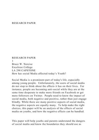 RESEARCH PAPER
RESEARCH PAPER
1
Bruce W. Norcise
Excelsior College
LA 298 CAPSTONE
How has social Media affected today’s Youth?
Social Media is a prominent part of today's life, especially
among young people. Unfortunately, the users of social media
do not stop to think about the effects it has on their lives. For
instance, people are becoming anti-social while they are at the
same time desperate to make more friends on Facebook or get
more followers on Twitter. People need to know the impact of
social media, both negative and positive, rather than just engage
blindly. While there are many positive aspects of social media,
the negative aspects are equally many. To help make the right
choices, this paper will be an analysis of the effects of social
media on youths, and how the negative effects can be handled.
This paper will help youths and parents understand the dangers
of social media and know the boundaries they should use as
 
