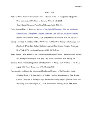 Lambert 10


                                             Works Cited

DIY TV, Where the Small Screen Is the New TV Screen. “DIY TV: Everyone is a Superstar.”

       Open University, 2007. Films on Demand. Web. 11 July 2012.

       <http://digital.films.com/PortalViewVideo.aspx?xtid=38812#>.

Gantz, John and Jack B. Rochester. Pirates of the Digital Millennium : How the Intellectual

       Property Wars Damage Our Personal Freedoms, Our Jobs, and the World Economy.

       Prentice Hall/Financial Times, 2005. EBSCO eBook Collection. Web. 11 July 2012.

Lessig, Lawrence. “Some Like it Hot.” The Norton Field Guide to Writing with Readings and

       Handbook. 2nd ed. Eds. Richard Bullock, Maureen Daly Goggin, Francine Weinberg.

       New York: W.W. Norton & Company, 2010. 88-92. Print.

Ryan, Johnny. "New Audiences, the Fourth Wall and Extruded Media." A History of the Internet

       and the Digital Future (2010): n. pag. SIRS Issues Researcher. Web. 11 July 2012.

Sanchez, Julian. "Internet Regulation & the Economics of Piracy." Cato Institute 17 Jan 2012:

       n. pag. SIRS Issues Researcher. Web. 18 June 2011.

Subcommittee on Courts, the Internet, and Intellectual Property of the Committee on the

       Judiciary House of Representatives of the One Hundred Ninth Congress, First Session.

       Content Protection in the Digital Age: The Broadcast Flag, High-Definition Radio, and

       the Analog Hole. Washington, D.C.: U.S. Government Printing Office, 2006. Print.
 