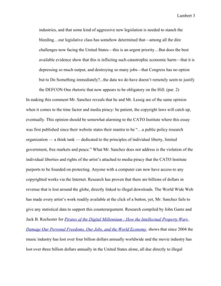 Lambert 3


       industries, and that some kind of aggressive new legislation is needed to stanch the

       bleeding…our legislative class has somehow determined that—among all the dire

       challenges now facing the United States—this is an urgent priority…But does the best

       available evidence show that this is inflicting such catastrophic economic harm—that it is

       depressing so much output, and destroying so many jobs—that Congress has no option

       but to Do Something immediately?...the data we do have doesn’t remotely seem to justify

       the DEFCON One rhetoric that now appears to be obligatory on the Hill. (par. 2)

In making this comment Mr. Sanchez reveals that he and Mr. Lessig are of the same opinion

when it comes to the time factor and media piracy: be patient, the copyright laws will catch up,

eventually. This opinion should be somewhat alarming to the CATO Institute where this essay

was first published since their website states their mantra to be “…a public policy research

organization — a think tank — dedicated to the principles of individual liberty, limited

government, free markets and peace.” What Mr. Sanchez does not address is the violation of the

individual liberties and rights of the artist’s attached to media piracy that the CATO Institute

purports to be founded on protecting. Anyone with a computer can now have access to any

copyrighted works via the Internet. Research has proven that there are billions of dollars in

revenue that is lost around the globe, directly linked to illegal downloads. The World Wide Web

has made every artist’s work readily available at the click of a button, yet, Mr. Sanchez fails to

give any statistical data to support this counterargument. Research compiled by John Gantz and

Jack B. Rochester for Pirates of the Digital Millennium : How the Intellectual Property Wars

Damage Our Personal Freedoms, Our Jobs, and the World Economy, shows that since 2004 the

music industry has lost over four billion dollars annually worldwide and the movie industry has

lost over three billion dollars annually in the United States alone, all due directly to illegal
 