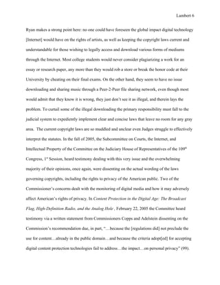 Lambert 6


Ryan makes a strong point here: no one could have foreseen the global impact digital technology

[Internet] would have on the rights of artists, as well as keeping the copyright laws current and

understandable for those wishing to legally access and download various forms of mediums

through the Internet. Most college students would never consider plagiarizing a work for an

essay or research paper, any more than they would rob a store or break the honor code at their

University by cheating on their final exams. On the other hand, they seem to have no issue

downloading and sharing music through a Peer-2-Peer file sharing network, even though most

would admit that they know it is wrong, they just don’t see it as illegal, and therein lays the

problem. To curtail some of the illegal downloading the primary responsibility must fall to the

judicial system to expediently implement clear and concise laws that leave no room for any gray

area. The current copyright laws are so muddled and unclear even Judges struggle to effectively

interpret the statutes. In the fall of 2005, the Subcommittee on Courts, the Internet, and

Intellectual Property of the Committee on the Judiciary House of Representatives of the 109th

Congress, 1st Session, heard testimony dealing with this very issue and the overwhelming

majority of their opinions, once again, were dissenting on the actual wording of the laws

governing copyrights, including the rights to privacy of the American public. Two of the

Commissioner’s concerns dealt with the monitoring of digital media and how it may adversely

affect American’s rights of privacy. In Content Protection in the Digital Age: The Broadcast

Flag, High-Definition Radio, and the Analog Hole , February 22, 2005 the Committee heard

testimony via a written statement from Commissioners Copps and Adelstein dissenting on the

Commission’s recommendation due, in part, “…because the [regulations did] not preclude the

use for content…already in the public domain…and because the criteria adopt[ed] for accepting

digital content protection technologies fail to address…the impact…on personal privacy” (99).
 