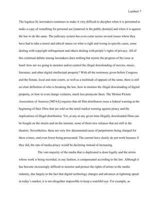 Lambert 7


The legalese by lawmakers continues to make it very difficult to decipher when it is permitted to

make a copy of something for personal use [material in the public domain] and when it is against

the law to do the same. The judiciary system has even come across several issues where they

have had to take a moral and ethical stance on what is right and wrong in specific cases, some

dealing with copyright infringement and others dealing with people’s rights of privacy. All of

this continual debate among lawmakers does nothing but stymie the progress of the issue at

hand: how are we going to monitor and/or control the illegal downloading of movies, music,

literature, and other digital intellectual property? With all the testimony given before Congress

and the Senate, local and state courts, as well as a multitude of appeals of the same, there is still

no clear definition of who is breaking the law, how to monitor the illegal downloading of digital

property, or how to even charge violators, much less prosecute them. The Motion Picture

Association of America [MPAA] requires that all film distributors issue a federal warning at the

beginning of their films that are sold on the retail market warning against piracy and the

implications of illegal distribution. Yet, at any at any given time illegally downloaded films can

be bought on the streets and on the internet, some of them new releases that are still in the

theatres. Nevertheless, there are very few documented cases of perpetrators being charged for

these crimes, and even fewer being prosecuted. The current laws clearly do not work because if

they did, the rate of media piracy would be declining instead of increasing.

               The vast majority of the media that is duplicated is done legally and the artists

whose work is being recorded, in any fashion, is compensated according to the law. Although it

has become increasingly difficult to monitor and protect the rights of artists in the media

industry, due largely to the fact that digital technology changes and advances at lightning speed

in today’s market, it is not altogether impossible to keep a watchful eye. For example, as
 