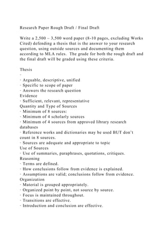 Research Paper Rough Draft / Final Draft
Write a 2,500 – 3,500 word paper (8-10 pages, excluding Works
Cited) defending a thesis that is the answer to your research
question, using outside sources and documenting them
according to MLA rules. The grade for both the rough draft and
the final draft will be graded using these criteria.
Thesis
·
· Arguable, descriptive, unified
· Specific to scope of paper
· Answers the research question
Evidence
· Sufficient, relevant, representative
Quantity and Type of Sources
· Minimum of 8 sources:
· Minimum of 4 scholarly sources
· Minimum of 4 sources from approved library research
databases
· Reference works and dictionaries may be used BUT don’t
count in 8 sources.
· Sources are adequate and appropriate to topic
Use of Sources
· Use of summaries, paraphrases, quotations, critiques.
Reasoning
· Terms are defined.
· How conclusions follow from evidence is explained.
· Assumptions are valid; conclusions follow from evidence.
Organization
· Material is grouped appropriately.
· Organized point by point, not source by source.
· Focus is maintained throughout.
· Transitions are effective.
· Introduction and conclusion are effective.
 