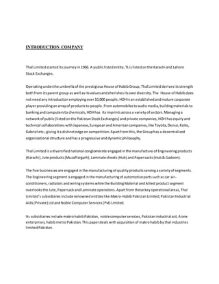 INTRODUCTION COMPANY
Thal Limitedstarteditsjourneyin1966. A publiclistedentity,TLislistedonthe Karachi and Lahore
Stock Exchanges.
Operatingunderthe umbrellaof the prestigious House of Habib Group,Thal Limitedderivesitsstrength
bothfrom itsparentgroup as well asitsvaluesandcherishesitsowndiversity.The House of Habibdoes
not needanyintroductionemployingover10,000 people,HOHisan establishedandmature corporate
playerprovidinganarrayof productsto people.Fromautomobilestoaudiomedia,buildingmaterialsto
bankingandcomputersto chemicals,HOHhas itsimprintsacrossa varietyof sectors.Managinga
networkof public(listedonthe PakistanStockExchanges) andprivate companies,HOH hasequityand
technical collaborationswithJapanese,EuropeanandAmericancompanies,like Toyota,Denso,Koito,
Gabriel etc.;givingita distinctedge oncompetition.Apartfromthis,the Grouphas a decentralized
organizational structure andhasa progressive anddynamicphilosophy.
Thal Limitedisadiversifiednational conglomerate engagedinthe manufacture of Engineeringproducts
(Karachi),Jute products(Muzaffargarh),Laminatesheets(Hub) andPapersacks(Hub& Gadoon).
The five businessesare engagedinthe manufacturingof qualityproductsservingavarietyof segments.
The Engineeringsegmentisengagedinthe manufacturingof automotivepartssuchas car air-
conditioners,radiatorsandwiringsystemswhilethe BuildingMaterial andAllied productsegment
overlooksthe Jute,PapersackandLaminate operations.Apartfromthese keyoperational areas,Thal
Limited’ssubsidiariesincluderenownedentitieslike Makro-HabibPakistanLimited,PakistanIndustrial
Aids(Private) LtdandNoble ComputerServices(Pvt) Limited.
Its subsidiariesinclude makrohabibPakistan, noblecomputerservices,Pakistanindustrialaid,A one
enterprises,habibmetroPakistan.Thispaperdealswithacquisitionof makrohabibbythal industries
limitedPakistan.
 