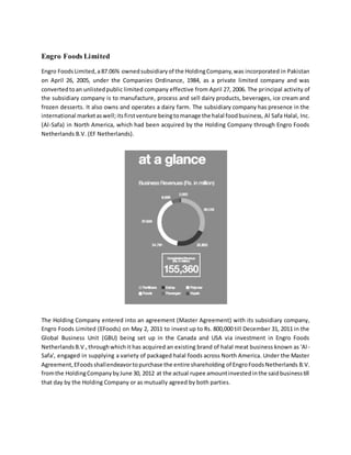 Engro Foods Limited
Engro FoodsLimited,a87.06% ownedsubsidiaryof the HoldingCompany,was incorporated in Pakistan
on April 26, 2005, under the Companies Ordinance, 1984, as a private limited company and was
convertedtoan unlistedpublic limited company effective from April 27, 2006. The principal activity of
the subsidiary company is to manufacture, process and sell dairy products, beverages, ice cream and
frozen desserts. It also owns and operates a dairy farm. The subsidiary company has presence in the
international marketaswell;itsfirstventure beingtomanage the halal foodbusiness, Al Safa Halal, Inc.
(Al-Safa) in North America, which had been acquired by the Holding Company through Engro Foods
Netherlands B.V. (EF Netherlands).
The Holding Company entered into an agreement (Master Agreement) with its subsidiary company,
Engro Foods Limited (EFoods) on May 2, 2011 to invest up to Rs. 800,000 till December 31, 2011 in the
Global Business Unit (GBU) being set up in the Canada and USA via investment in Engro Foods
NetherlandsB.V.,throughwhichit has acquired an existing brand of halal meat business known as 'Al-
Safa', engaged in supplying a variety of packaged halal foods across North America. Under the Master
Agreement,EFoodsshallendeavortopurchase the entire shareholding of EngroFoodsNetherlands B.V.
fromthe HoldingCompanybyJune 30, 2012 at the actual rupee amountinvestedinthe saidbusinesstill
that day by the Holding Company or as mutually agreed by both parties.
 
