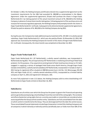 On October 3, 2012, the Holding Company and EFoods entered into a supplemental agreement as the
investment requirements for the GBU had exceeded Rs. 800,000 as contemplated in the Master
Agreement. Under the supplemental agreement, EFoods shall purchase the shares in Engro Foods
Netherlands B.V. by making payment of the actual investment amount of Rs. 863,018 to the Holding
Companyinadvance of actual share transfertakingplace.Followingpayment of the purchase price and
receiptof all necessaryregulatoryapprovals,the HoldingCompanyshall promptlytransfer the shares in
Engro FoodsNetherlandsB.V.toEFoods.Subsequenttothe aforementioned supplemental agreement,
EFoods has paid an advance of Rs. 863,018 to the Holding Company during 2012.
Duringthe year,the Companyhasmade additional equityinvestmentof Rs.237,269 inits whollyowned
subsidiary, Engro Foods Netherlands B.V. which was also paid by Efoods. On November 22, 2013, SBP
approval was received by the Holding Company for transfer of the shares of Engro Foods Netherlands
B.V. to EFoods. Consequently, the share transfer was completed on December 16, 2013.
Engro Foods Netherlands B.V.
Engro Foods Netherlands B.V. (EF Netherlands), a wholly owned subsidiary, was incorporated in
Netherlandsduring2011. The principal activityof EF Netherlands is marketing and selling of Halal food
products.For thispurpose, it has acquired an existing brand of halal meat business known as 'Al-Safa',
engaged in supplying a variety of packaged halal foods across North America, through Engro Foods
Canada Limited(EFCL),awhollyownedsubsidiaryof EFNetherlands,incorporated in Canada on April 5,
2011 having its registered office situated at 1900 Minnesota Court, Unit No. 112, Mississauga, ON L5N
3C9; and Engro Foods US LLC, a wholly owned subsidiary of EFCL, incorporated as a limited liability
company on April 11, 2011 and registered in Delaware, USA.
As more fully explained in note 1.3.5 above, the Holding Company sold its entire shareholding in EF
Netherlands to Engro Foods Limited on December 16, 2013.
Subsidiaries
Subsidiaries are all entities over which the Group has the power to govern the financial and operating
policiesgenerallyaccompanyingashareholdingof more thanone half of the votingrights.The existence
and effectof potential voting rights that are currently exercisable or convertible are considered when
assessingwhetherthe Groupcontrolsanotherentity. Subsidiaries are fully consolidated from the date
on which control is transferred to the Group. They are derecognized from the date the control ceases.
These consolidatedfinancial statementsincludeEngroCorporation Limited (the Holding Company) and
all companiesinwhichitdirectlyorindirectlycontrols,beneficially owns or holds more than 50% of the
 