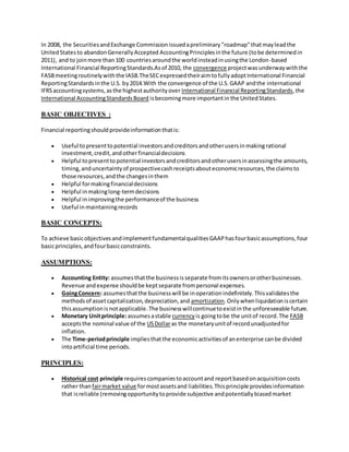 In 2008, the SecuritiesandExchange Commissionissuedapreliminary"roadmap"thatmayleadthe
UnitedStatesto abandonGenerallyAccepted AccountingPrinciplesinthe future (tobe determinedin
2011), and to joinmore than100 countriesaroundthe worldinsteadinusingthe London-based
International Financial ReportingStandards.Asof 2010, the convergence projectwasunderwaywiththe
FASBmeetingroutinelywiththe IASB.TheSECexpressedtheiraimtofullyadoptInternational Financial
ReportingStandardsinthe U.S. by2014.With the convergence of the U.S.GAAP andthe international
IFRSaccountingsystems,asthe highestauthorityover International Financial ReportingStandards,the
International AccountingStandardsBoard isbecomingmore importantin the UnitedStates.
BASIC OBJECTIVES :
Financial reportingshouldprovideinformationthatis:
 Useful topresenttopotential investorsandcreditorsandotherusersinmakingrational
investment,credit,andotherfinancialdecisions
 Helpful topresentto potential investorsandcreditorsandotherusersinassessingthe amounts,
timing,anduncertaintyof prospectivecashreceiptsabouteconomicresources,the claimsto
those resources,andthe changesinthem
 Helpful formakingfinancialdecisions
 Helpful inmakinglong-termdecisions
 Helpful inimprovingthe performanceof the business
 Useful inmaintainingrecords
BASIC CONCEPTS:
To achieve basicobjectivesandimplementfundamentalqualitiesGAAPhasfourbasicassumptions,four
basicprinciples,andfourbasicconstraints.
ASSUMPTIONS:
 Accounting Entity: assumesthatthe businessisseparate fromitsownersorotherbusinesses.
Revenue andexpense shouldbe keptseparate frompersonal expenses.
 GoingConcern: assumesthatthe businesswill be inoperationindefinitely.Thisvalidatesthe
methodsof assetcapitalization,depreciation,and amortization.Onlywhenliquidationiscertain
thisassumptionisnotapplicable.The businesswillcontinuetoexistinthe unforeseeable future.
 Monetary Unitprinciple:assumesastable currency is goingtobe the unitof record.The FASB
acceptsthe nominal value of the USDollaras the monetaryunitof recordunadjustedfor
inflation.
 The Time-periodprinciple impliesthatthe economicactivitiesof anenterprise canbe divided
intoartificial time periods.
PRINCIPLES:
 Historical cost principle requirescompaniestoaccountand reportbasedonacquisitioncosts
rather than fairmarket value formostassetsand liabilities.Thisprinciple providesinformation
that isreliable (removingopportunitytoprovide subjective andpotentiallybiasedmarket
 