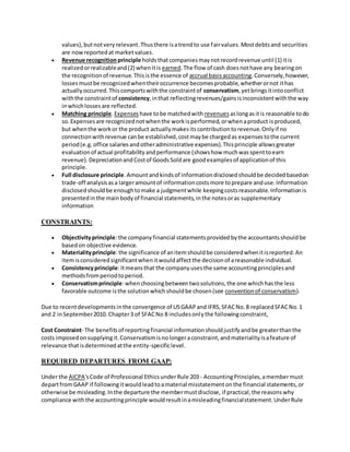 values),butnotveryrelevant.Thusthere isatrendto use fairvalues.Mostdebtsand securities
are nowreportedat marketvalues.
 Revenue recognition principle holdsthatcompaniesmaynotrecordrevenue until (1) itis
realizedorrealizableand(2) whenitis earned.The flow of cash doesnothave any bearingon
the recognitionof revenue.Thisisthe essence of accrual basisaccounting.Conversely,however,
lossesmustbe recognizedwhentheiroccurrence becomesprobable,whetherornot ithas
actuallyoccurred.Thiscomportswiththe constraintof conservatism,yetbringsitintoconflict
withthe constraintof consistency,inthat reflectingrevenues/gainsisinconsistentwiththe way
inwhichlossesare reflected.
 Matching principle.Expenses have tobe matchedwith revenues aslongasitis reasonable todo
so.Expensesare recognizednotwhenthe workisperformed,orwhenaproduct isproduced,
but whenthe workor the product actuallymakesitscontributiontorevenue.Onlyif no
connectionwithrevenue canbe established,costmaybe chargedas expensestothe current
period(e.g.office salariesandotheradministrative expenses).Thisprinciple allowsgreater
evaluationof actual profitabilityandperformance (showshow muchwasspenttoearn
revenue).DepreciationandCostof GoodsSoldare goodexamplesof applicationof this
principle.
 Full disclosure principle.Amountandkindsof informationdisclosedshouldbe decidedbasedon
trade-off analysisasa largeramountof informationcostsmore toprepare anduse.Information
disclosedshouldbe enoughtomake a judgmentwhile keepingcostsreasonable.Informationis
presentedinthe mainbodyof financial statements,inthe notesoras supplementary
information
CONSTRAINTS:
 Objectivityprinciple:the companyfinancial statementsprovidedbythe accountantsshouldbe
basedon objective evidence.
 Materialityprinciple:the significance of anitemshouldbe consideredwhenitisreported.An
itemisconsideredsignificantwhenitwouldaffectthe decisionof areasonable individual.
 Consistencyprinciple:Itmeansthat the company usesthe same accountingprinciplesand
methodsfromperiodtoperiod.
 Conservatismprinciple:whenchoosingbetweentwosolutions,the one whichhasthe less
favorable outcome isthe solutionwhichshouldbe chosen(see conventionof conservatism).
Due to recentdevelopmentsinthe convergence of USGAAPand IFRS,SFACNo.8 replacedSFACNo.1
and 2 inSeptember2010. Chapter3 of SFACNo 8 includesonlythe followingconstraint,
Cost Constraint- The benefitsof reportingfinancial informationshouldjustifyandbe greaterthanthe
costs imposedonsupplyingit.Conservatismisnolongeraconstraint,andmaterialityisafeature of
relevance thatisdeterminedatthe entity-specificlevel.
REQUIRED DEPARTURES FROM GAAP:
Under the AICPA'sCode of Professional EthicsunderRule 203- AccountingPrinciples,amembermust
departfromGAAP if followingitwouldleadtoamaterial misstatementonthe financial statements,or
otherwise be misleading.Inthe departure the membermustdisclose, if practical,the reasonswhy
compliance withthe accountingprinciple wouldresultinamisleadingfinancialstatement.UnderRule
 