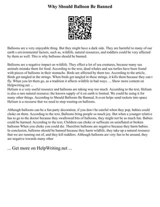Why Should Balloon Be Banned
Balloons are a very enjoyable thing. But they might have a dark side. They are harmful to many of our
earth s environmental factors, such as, wildlife, natural resources, and toddlers could be very affected
by them as well. This is why balloons should be banned.
Balloons are a negative impact on wildlife. They effect a lot of sea creatures, because many sea
animals mistake them for food. According to the text, dead whales and sea turtles have been found
with pieces of balloons in their stomachs. Birds are affected by them too. According to the article,
Birds get tangled in the strings. When birds get tangled in these strings, it kills them because they can t
fly. When you let them go, as a tradition it affects wildlife in bad ways. ... Show more content on
Helpwriting.net ...
Helium is a very useful resource and balloons are taking way too much. According to the text, Helium
is also a rare natural resource; the known supply of it on earth is limited. We could be using it for
many other things. According to Should Balloons Be Banned, It even helps send rockets into space
Helium is a recourse that we need to stop wasting on balloons.
Although balloons can be a fun party decoration, if you don t be careful when they pop, babies could
choke on them. According to the text, Balloons bring people so much joy. But when a younger relative
has to go to the doctor because they swallowed bits of balloons, they might not be as much fun. Babies
could be harmed. According to the text, Children can choke or suffocate on uninflated or broken
balloons When you choke you could die. Therefore balloons are negative because they harm babies.
In conclusion, balloons should be banned because they harm wildlife, they take up a natural resource
that we are running out of, and they kill toddlers. Although balloons are very fun to be around, they
are negative towards many other
... Get more on HelpWriting.net ...
 