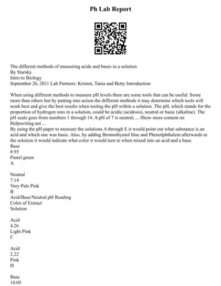 Ph Lab Report
The different methods of measuring acids and bases in a solution
By Starsky
Intro to Biology
September 26, 2011 Lab Partners: Kristen, Tania and Betty Introduction
When using different methods to measure pH levels there are some tools that can be useful. Some
more than others but by putting into action the different methods it may determine which tools will
work best and give the best results when testing the pH within a solution. The pH, which stands for the
proportion of hydrogen ions in a solution, could be acidic (acidosis), neutral or basic (alkaline). The
pH scale goes from numbers 1 through 14. A pH of 7 is neutral; ... Show more content on
Helpwriting.net ...
By using the pH paper to measure the solutions A through E it would point out what substance is an
acid and which one was basic. Also, by adding Bromothymol blue and Phenolphthalein afterwards to
the solution it would indicate what color it would turn to when mixed into an acid and a base.
Base
8.93
Pastel green
A
Neutral
7.14
Very Pale Pink
B
Acid/Base/Neutral pH Reading
Color of Extract
Solution
Acid
4.26
Light Pink
C
Acid
2.22
Pink
D
Base
10.05
 
