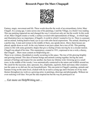 Research Paper On Marc Chagagall
Fantasy, magic, movement and life. These words describe the work of an extraordinary Artist, Marc
Chagall. At a young age, I came across one of his paintings, I and the Village, in a book I was reading.
This one painting impacted me and changed the way I viewed not only art, but the world. In this work
of art, Marc Chagall creates a world, a surface covered with representations of things... in which logic
and illustration have no importance. (Chagall). A world in which I wanted to live in. There is a peasant
and an animal, looking head to head, eye to eye with calm facial expressions. The animal, dreaming of
a perfect day. A man and woman in the middle of them, one upside down. Above them houses are
placed, upside down as well. At the very bottom is not just a plant, but a tree of life. This painting
comes to life with some geometric shapes that give a feeling of time moving by in a circular motion.
Chagall was ahead of his time. This masterpiece, created in 1911, expressed to me a wish, a theory,
that Chagall ... Show more content on Helpwriting.net ...
There is no violence, bloodshed or cruelty occurring in this space. The tree of life glowing brightly
and growing instead. This idea of human beings and animals coming together, having the same
amount of feelings and respect for one another, has been my lifetime wish. Growing up in a small
town, in the middle of the woods, I was automatically connected to the nature and wildlife around me.
We cared for the raccoons, deer, opossum, fox, chipmunks, squirrels, birds and many other creatures
just the same as we did care for our household pets. This one point in Chagall s painting, animals and
humans living on the same level, clicked with me at such a young age and it became on of my main
themes throughout my work as a growing artist, in paintings, drawings and photography. Without me
even realizing it till later. Not just the idea inspired me but the way he portrayed it as
... Get more on HelpWriting.net ...
 