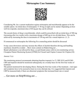 Mirtazapine Case Summary
Considering Mr. Joe s current medication regime mirtazapine and moclobemide appears to be the
suitable option. An initial dose of mirtazapine 15 30 mg at night can be started. Depending on how
well Joe responds, maximum dose of 60 mg per day can be utilized.
The second choice of drug is moclobemide, which could be prescribed with an initial dose of 300 mg
(increasing after two weeks) with a maximum dosage of 600 mg in two divided doses. This can be
achieved by increasing the dose in increments of 150 mg until Joe s mood improves. (1, 2)
If commenced on mirtazapine the following five counseling points should be discussed
It may cause drowsiness and may increase the effects of alcohol therefore driving and handling
machinery should be avoided ... Show more content on Helpwriting.net ...
Brand substitution is not allowed for these, as each brand comes with its own monitoring service.
Clozapine Patient Monitoring System [CPMS] for Clozaril and Clopine Connect for Clopine.(10)
Answer 3 (c)
The monitoring protocol recommends obtaining baseline troponin I or T, CRP, ECG and ECHO.
CRP and troponin should be monitored subsequently on a weekly basis for the first four weeks of
treatment.
The patient monitored for developing illness. During the first four weeks of the treatment , vital signs
and symptoms have to be assessed at least on every alternate day. It is suggested that troponin and
CRP be measured daily if there are abnormal symptoms like increased heart rate or raised
... Get more on HelpWriting.net ...
 