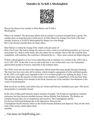 Outsider In To Kill A Mockingbird
Discuss the theme of an oustider in Silas Marner and To Kill a
Mockingbird.
What is an outsider? The dictionary defines that an outsider is a person excluded from a group. The
outsider plays an important part in both novels. In Silas Marner by George Eliot Silas is the main
outsider, however in To Kill a Mockingbird by Harper Lee even though
Boo is the obvious outsider there are many others.
Silas Marner is written by George Eliot, which is the pen name of
Mary Ann Evans. She had to change her name to a man s name to avoid facing prejudice, as it was not
seen proper for a lady to write books, this also makes her an outsider. Due to this she could be more
sympathetic with outsiders, this could have influenced her to ... Show more content on Helpwriting.net
...
To Kill a Mockingbird is set in a town called Maycomb in Alabama. It is written in the 1950 s but is
set in 1933 1935. At the time it was set and at the time it was written there was a lot of prejudice
against black people in America, especially in the southern states.
The 1930 s were also the time of the depression, which meant that many people had gone bankrupt.
The Jim Crow laws were also still in motion, which created a segregation of white and black people.
In the 1950 s civil rights were important in the U.S.A as black people were fighting for them. It was
also the time when the majority of white males were members or sympathisers of the Ku Klux Klan.
This adds to the theme of an outsider in this book, because one of the outsiders Tom Robinson is the
victim of racial prejudice.
Both novels are set thirty years before they are written and both are a hundred years apart. This shows
that prejudice is constantly around.
In the town of Maycomb hierarchy makes outsiders of people. The Finchs are regarded as southern
aristocracy but later become outsiders because Atticus defends Tom Robinson. The Radleys are
outsiders because they are so conspicuous and secretive. The Cunninghams and the
Ewells have both been bankrupt due to the depression. However the
Cunninghams faced it bravely where as the Ewells became dishonest and depraved. They are the white
trash of the society, which makes them
outsiders.
... Get more on HelpWriting.net ...
 