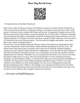 Bear Flag Revolt Essay
1.0 Explain the aims of the Bear Flag Revolt
Back in June 1846, the Mexican territory of California was about to witness the Bear Flag Revolt, a
series of events that would forever change the territory. It all started several years back, with a small
group of American citizens coming from Oregon and the east. Consequently, bringing concern to the
Mexican government. Some military excursions specially the one led by john C. Freemont, alerted the
local government and military commandants to heed the warning and pay special attention to the The
illegal immigrants in California as the book calls them. A group of Anglo Americans, who were drown
to California by the lure of Glowing reports . The first men were trappers and hunters, some came ...
Show more content on Helpwriting.net ...
He knew they were not looking to become Mexican citizens, but instead were taking land for their
own and consequently, for the United States. Similar situation had already occurred in Texas. The
settlers heard rumors that Castro was going to drive them out of California. Instead of hiding or
running away, they decided to fight and seek their independence. It was then that the Bear Flag Revolt
took form and aimed to stand their ground. It was a small group of men, but they decided to declare
independence for California. William B. Ide, was instrumental in this effort as he is the one who riled
the people to fight and not run away. Once this group had taken over the compound in Sonoma,
belonging to Colonel Mariano Vallejo s. It was here that a flag was raised to proclaim the Republic of
California. The flag had the words California Republic and had the image of a bear. Castro had
suffered several setbacks, his army lacked supplies, his men were not being paid and many had
deserted and had gone back to Mexico. His attempts to go to Sonoma and take back the city failed.
The Bear Flag Revolt had stood their ground and the aim of the revolt succeeded not only, they were
not driven out of California they managed to declare the California
... Get more on HelpWriting.net ...
 