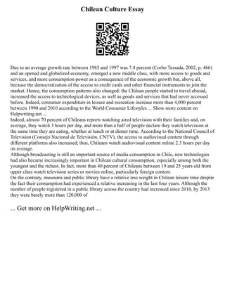 Chilean Culture Essay
Due to an average growth rate between 1985 and 1997 was 7.4 percent (Corbo Tessada, 2002, p. 466)
and an opened and globalized economy, emerged a new middle class, with more access to goods and
services, and more consumption power as a consequence of the economic growth but, above all,
because the democratization of the access to credit cards and other financial instruments to join the
market. Hence, the consumption patterns also changed: the Chilean people started to travel abroad,
increased the access to technological devices, as well as goods and services that had never accessed
before. Indeed, consumer expenditure in leisure and recreation increase more than 4,000 percent
between 1990 and 2010 according to the World Consumer Lifestyles ... Show more content on
Helpwriting.net ...
Indeed, almost 70 percent of Chileans reports watching aired television with their families and, on
average, they watch 3 hours per day, and more than a half of people declare they watch television at
the same time they are eating, whether at lunch or at dinner time. According to the National Council of
Television (Consejo Nacional de Televisión, CNTV), the access to audiovisual content through
different platforms also increased; thus, Chileans watch audiovisual content online 2.3 hours per day
on average.
Although broadcasting is still an important source of media consumption in Chile, new technologies
had also became increasingly important in Chilean cultural consumption, especially among both the
youngest and the richest. In fact, more than 40 percent of Chileans between 19 and 25 years old from
upper class watch television series or movies online, particularly foreign content.
On the contrary, museums and public library have a relative less weight in Chilean leisure time despite
the fact their consumption had experienced a relative increasing in the last four years. Although the
number of people registered in a public library across the country had increased since 2010, by 2013
they were barely more than 120,000 of
... Get more on HelpWriting.net ...
 