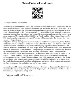 Photos, Photography, and Images
An Image is Worth a Million Words
A picture represents a moment in history that cannot be authentically recreated. To catch an action, an
image, or an emotion by film is truly a special gift and one which most people take for granted. For an
image to capture a moment that simultaneously speaks for one person, a nation, and a cause is really
worth a thousand words as Neil Postman puts it (515), even a million. It is irreplaceable by anything
other than understanding, appreciation, and wonder. Three memorable photographs that embody these
assets are those of five members of the British Royal Family walking behind Princess Diana s coffin,
Neil Armstrong s first steps on the moon, and American soldiers raising the flag atop a ... Show more
content on Helpwriting.net ...
Yet perhaps the most moving expressions were on the faces of Princess Diana s sons, Prince William
and Prince Harry, whose beloved mother was suddenly taken from them a few short days before. It is
clear that the shock seemed almost unbearable to these young boys who were now lost because the
center of their world, their mother, was dead. People around the world were able to share the pain and
sadness of the members of Princess Diana s family through their expressions, unequivocally portrayed
by that one photograph. Furthermore, in his article By Means of the Visible : A Picture s Worth,
Mitchell Stephens explains what makes pictures so powerful in conveying emotion by stating, [. . . ]
words [ . . .] must work hard to tell us what a glance could about the expression on that face (481). In
addition to showing the feelings of the British Royal Family, this photograph is a symbol that shows
the world that, while Princess Diana is dead physically, she will forever be alive in the memories of
her people. Her impact on society will never be forgotten and neither will the courage and strength in
the faces of those men that touched the hearts of so many people.
A second memorable picture is that of Neil Armstrong s first steps on the moon in July 1969, which is
remembered as a celebrated image that represents the power, not only of America but of the whole
human race, to conquer space. Surely most
... Get more on HelpWriting.net ...
 