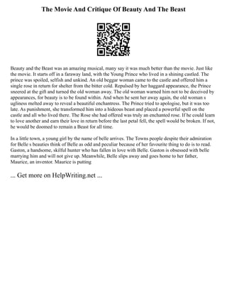 The Movie And Critique Of Beauty And The Beast
Beauty and the Beast was an amazing musical, many say it was much better than the movie. Just like
the movie. It starts off in a faraway land, with the Young Prince who lived in a shining castled. The
prince was spoiled, selfish and unkind. An old beggar woman came to the castle and offered him a
single rose in return for shelter from the bitter cold. Repulsed by her haggard appearance, the Prince
sneered at the gift and turned the old woman away. The old woman warned him not to be deceived by
appearances, for beauty is to be found within. And when he sent her away again, the old woman s
ugliness melted away to reveal a beautiful enchantress. The Prince tried to apologise, but it was too
late. As punishment, she transformed him into a hideous beast and placed a powerful spell on the
castle and all who lived there. The Rose she had offered was truly an enchanted rose. If he could learn
to love another and earn their love in return before the last petal fell, the spell would be broken. If not,
he would be doomed to remain a Beast for all time.
In a little town, a young girl by the name of belle arrives. The Towns people despite their admiration
for Belle s beauties think of Belle as odd and peculiar because of her favourite thing to do is to read.
Gaston, a handsome, skilful hunter who has fallen in love with Belle. Gaston is obsessed with belle
marrying him and will not give up. Meanwhile, Belle slips away and goes home to her father,
Maurice, an inventor. Maurice is putting
... Get more on HelpWriting.net ...
 